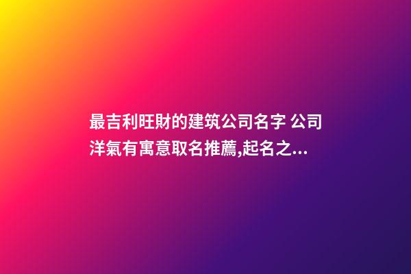 最吉利旺財的建筑公司名字 公司洋氣有寓意取名推薦,起名之家-第1張-公司起名-玄機派